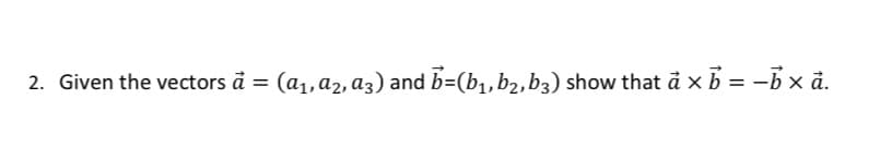 2. Given the vectors à = (a₁, A₂, A3) and b=(b₁,b₂, b3) show that a × b = -b × à.