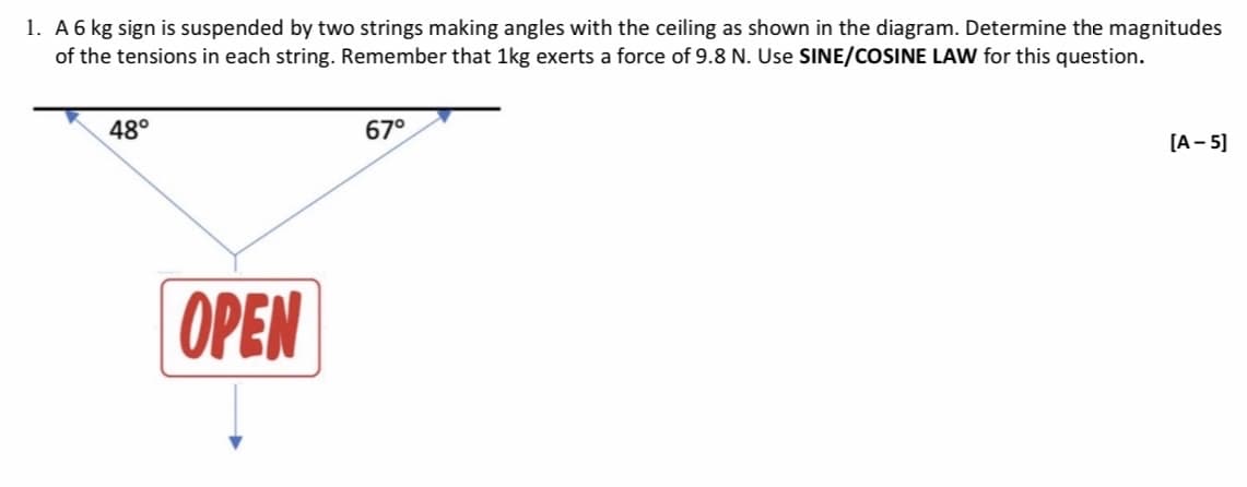 1. A 6 kg sign is suspended by two strings making angles with the ceiling as shown in the diagram. Determine the magnitudes
of the tensions in each string. Remember that 1kg exerts a force of 9.8 N. Use SINE/COSINE LAW for this question.
48°
OPEN
67°
[A-5]