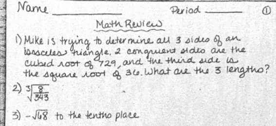 Name
Periad
Math Review
I) Mike is trying to deter mine au 3 sideo 6f an
isasceles hiangle, 2 congruent sideo are the
Cubed root 429. and the third dide s
the square oot & 36.What are the 3 lengtho?
V343
2) 3오
3) - J8 to the tentho place
