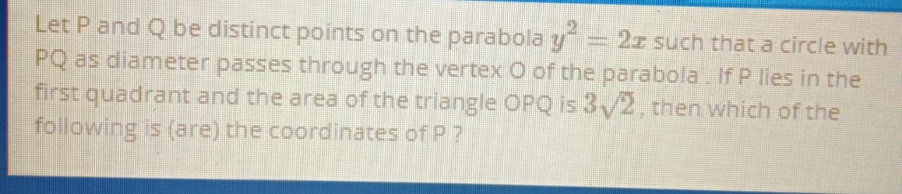 Let P and Q be distinct points on the parabola y = 2r such that a circle with
PQ as diameter passes through the vertex O of the parabola. If P lies in the
first quadrant and the area of the triangle OPQ is 3/2, then which of the
following is (are) the coordinates of P ?
