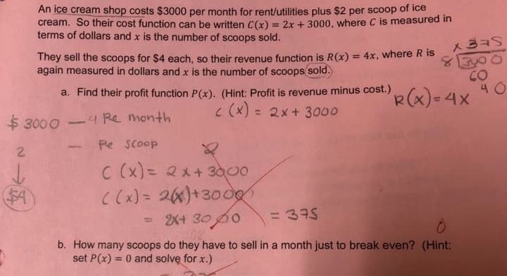 An ice cream shop costs $3000 per month for rent/utilities plus $2 per sco0op of ice
cream. So their cost function can be written C(x) = 2x + 3000, where C is measured in
terms of dollars and x is the number of scoops sold.
4x, where R is
They sell the scoops for $4 each, so their revenue function is R(x)
again measured in dollars and x is the number of scoops sold.
CO
R(x)- 4X
a. Find their profit function P (x). (Hint: Profit is revenue minus cost.)
c (x)
2x+ 3000
$ 30004Re month
Pe scoop
2
C (x) 2x+3000
Cx)= 26)+3000
2X+ 30 p0
= 335
b. How many scoops do they have to sell in a month just to break even? (Hint:
set P(x) 0 and solve for x.)
