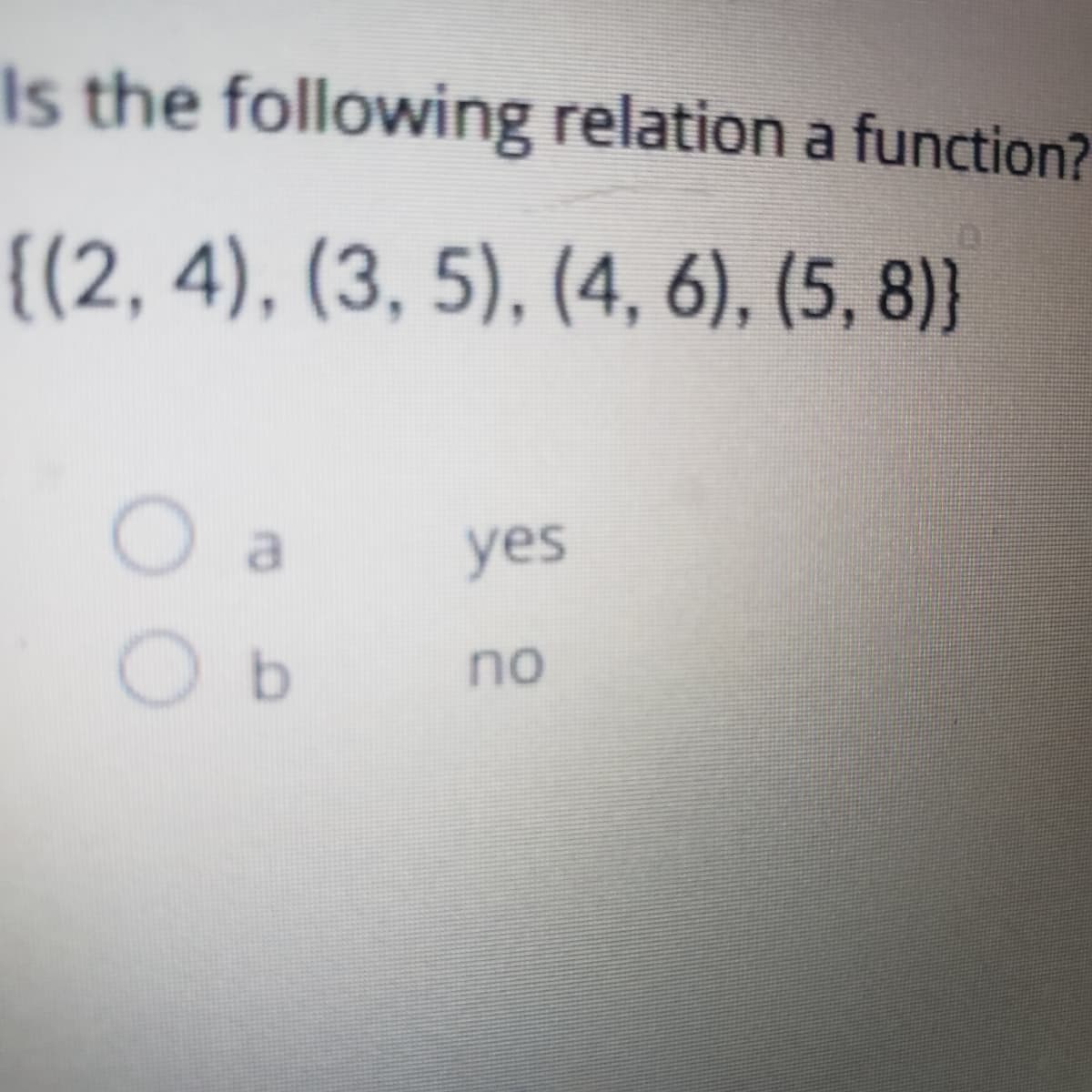 Is the following relation a function?
{(2, 4), (3, 5), (4, 6), (5, 8)}
yes
O b
no
