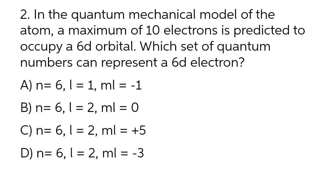 2. In the quantum mechanical model of the
atom, a maximum of 10 electrons is predicted to
occupy a 6d orbital. Which set of quantum
numbers can represent a 6d electron?
A) n= 6, 1 = 1, ml = -1
B) n= 6, I = 2, ml = 0
C) n= 6, 1 = 2, ml = +5
D) n= 6, l = 2, ml = -3
