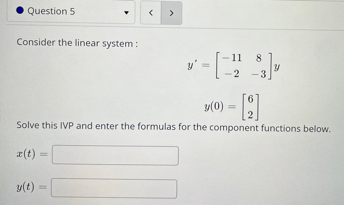 Question 5
く
Consider the linear system :
-11 8
y':
-2
3
-
y(0) = |.
Solve this IVP and enter the formulas for the component functions below.
x(t)
y(t)
へ
