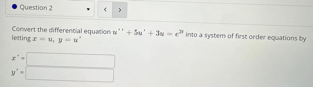Question 2
Convert the differential equation u''+ 5u'+ 3u = e“ into a system of first order equations by
2t
letting x =
U, y = u
x' =
y' =
