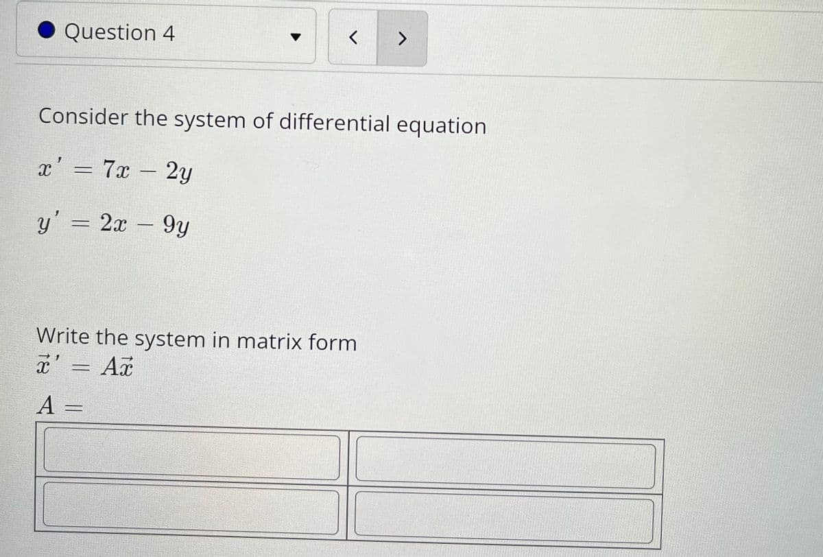 Question 4
く
へ
Consider the system of differential equation
x' = 7x 2y
-
y' = 2x – 9y
Write the system in matrix form
x' = Ax
A
