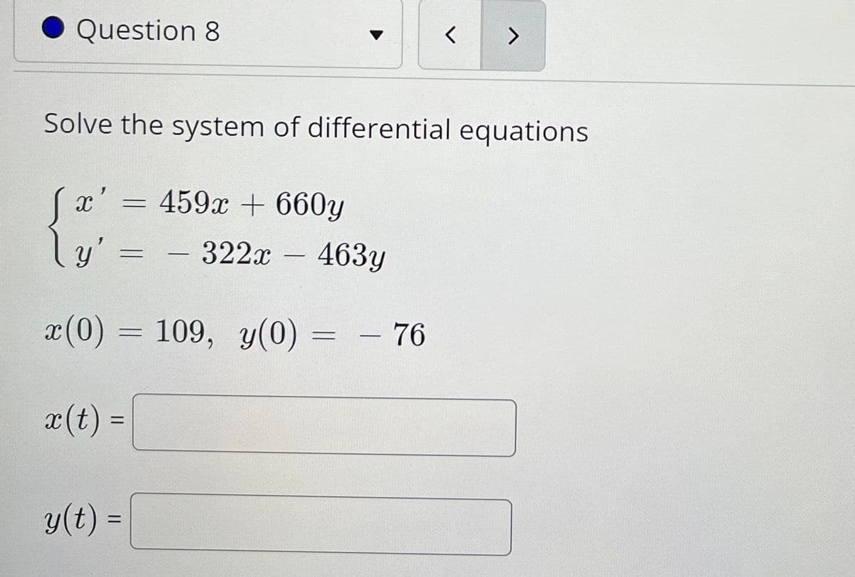 Question 8
Solve the system of differential equations
459x + 660y
y'
- 322x - 463y
x(0) = 109, y(0)
= - 76
%3D
x(t) =
%3D
y(t) =
