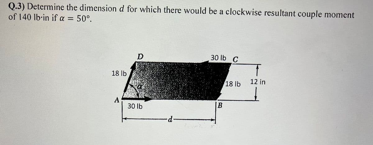 Q.3) Determine the dimensiond for which there would be a clockwise resultant couple moment
of 140 lb·in if a =
50°.
30 lb C
18 lb
18 lb
12 in
A
30 lb
B.
d-
