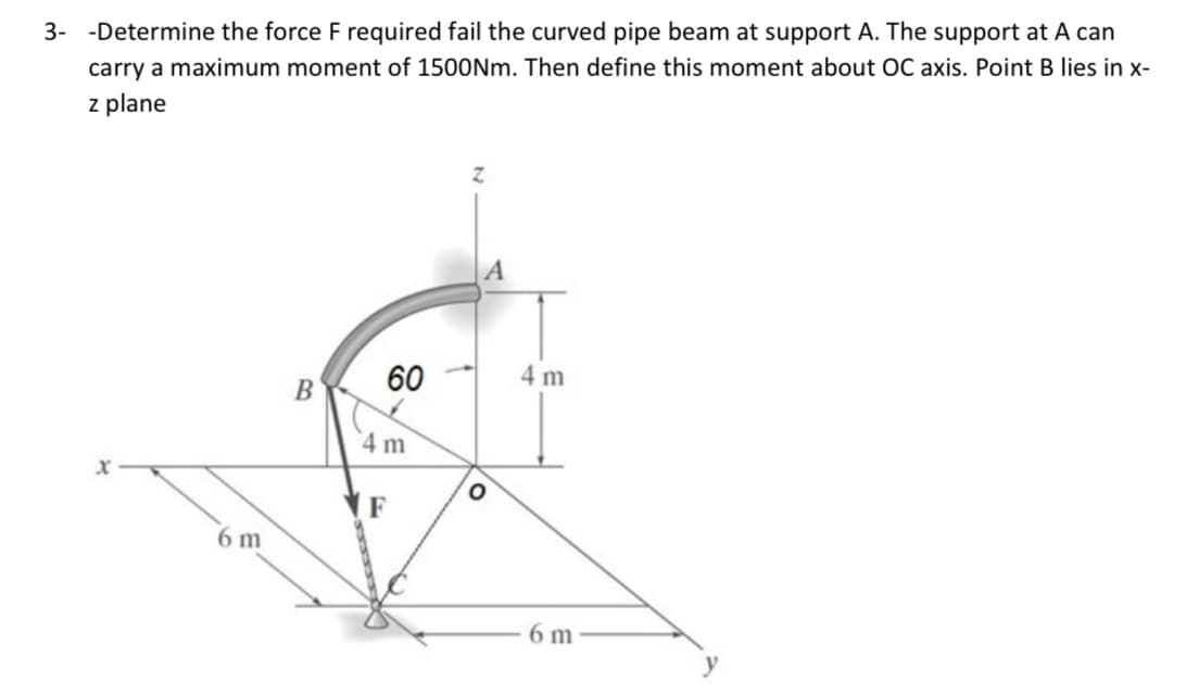 3- -Determine the force F required fail the curved pipe beam at support A. The support at A can
carry a maximum moment of 1500Nm. Then define this moment about OC axis. Point B lies in x-
z plane
60
4 m
B
4 m
6 m
6 m
