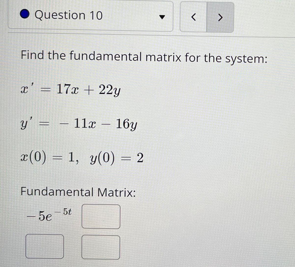 Question 10
Find the fundamental matrix for the system:
x' = 17x + 22y
y' = –
- 11x – 16y
x(0) = 1, y(0) = 2
Fundamental Matrix:
5t
- 5e
