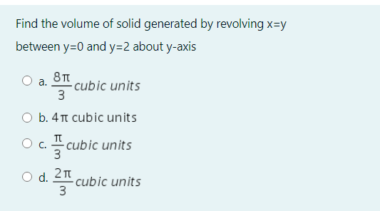 Find the volume of solid generated by revolving x=y
between y=0 and y=2 about y-axis
а.
cubic units
O b. 4TT cubic units
T
O c.
3
- cubic units
O d. 2n
cubic units
3
