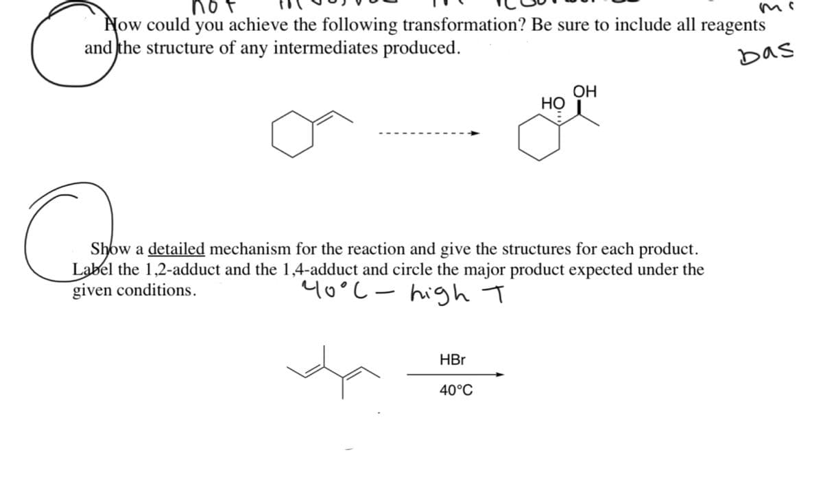 not
Now could you achieve the following transformation? Be sure to include all reagents
and the structure of any intermediates produced.
bas
OH
Но
Show a detailed mechanism for the reaction and give the structures for each product.
Label the 1,2-adduct and the 1,4-adduct and circle the major product expected under the
given conditions.
40°C- high T
HBr
40°C
