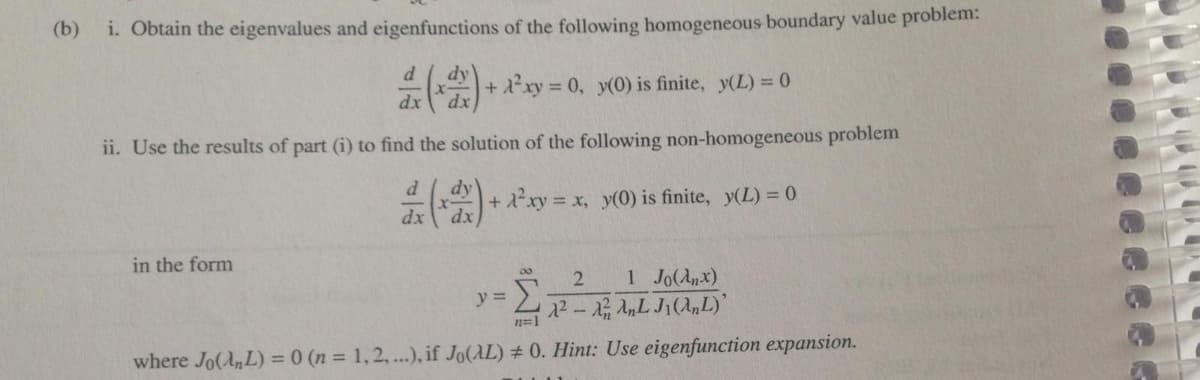 (b)
i. Obtain the eigenvalues and eigenfunctions of the following homogeneous boundary value problem:
+ a*xy = 0, x0) is finite, y(L) = 0
%3D
ii. Use the results of part (i) to find the solution of the following non-homogeneous problem
+2xy x, y(0) is finite, y(L) = 0
in the form
1 Jo(Anx)
22- 22 AnL J1(„L)'
y =
n=1
where Jo(A,L) = 0 (n = 1,2, ...), if Jo(AL) # 0. Hint: Use eigenfunction expansion.
