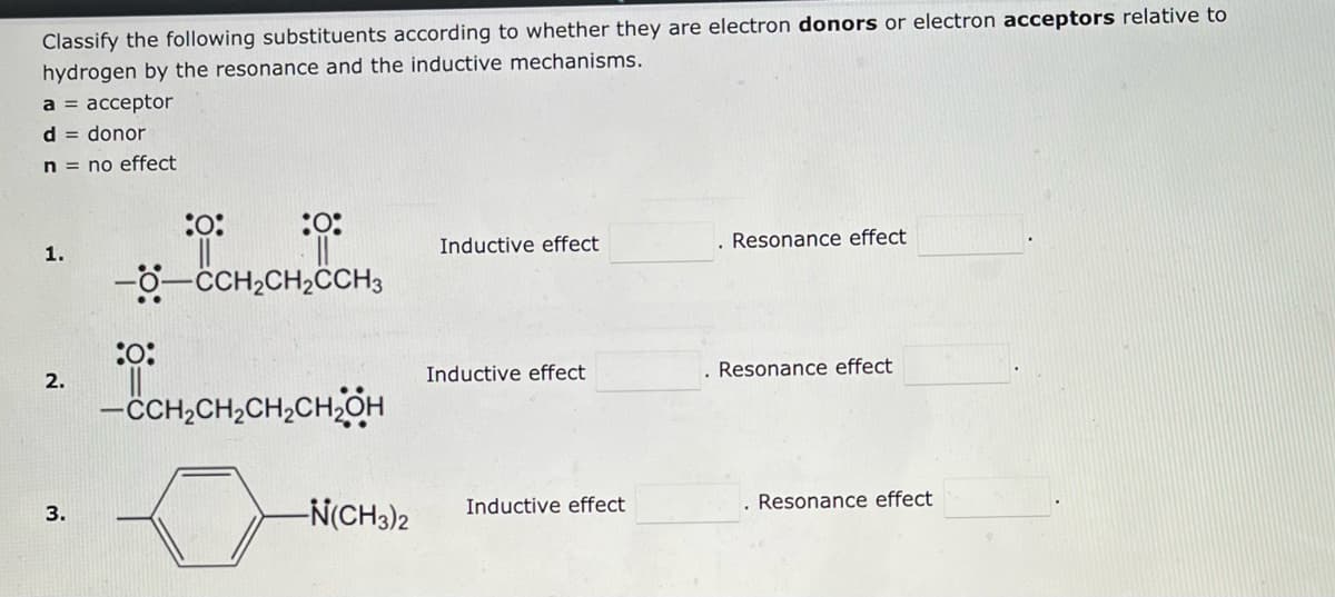 Classify the following substituents according to whether they are electron donors or electron acceptors relative to
hydrogen by the resonance and the inductive mechanisms.
a = acceptor
d = donor
n = no effect
1.
2.
3.
:0:
:0:
||||
:0:
--CCH₂CH₂CH3
-CH₂CH₂CH₂CH₂OH
-N(CH3)2
Inductive effect
Inductive effect
Inductive effect
. Resonance effect
Resonance effect
. Resonance effect
