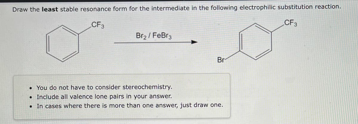 Draw the least stable resonance form for the intermediate in the following electrophilic substitution reaction.
CF3
CF3
Br₂ / FeBr3
●
Br
• You do not have to consider stereochemistry.
• Include all valence lone pairs in your answer.
In cases where there is more than one answer, just draw one.