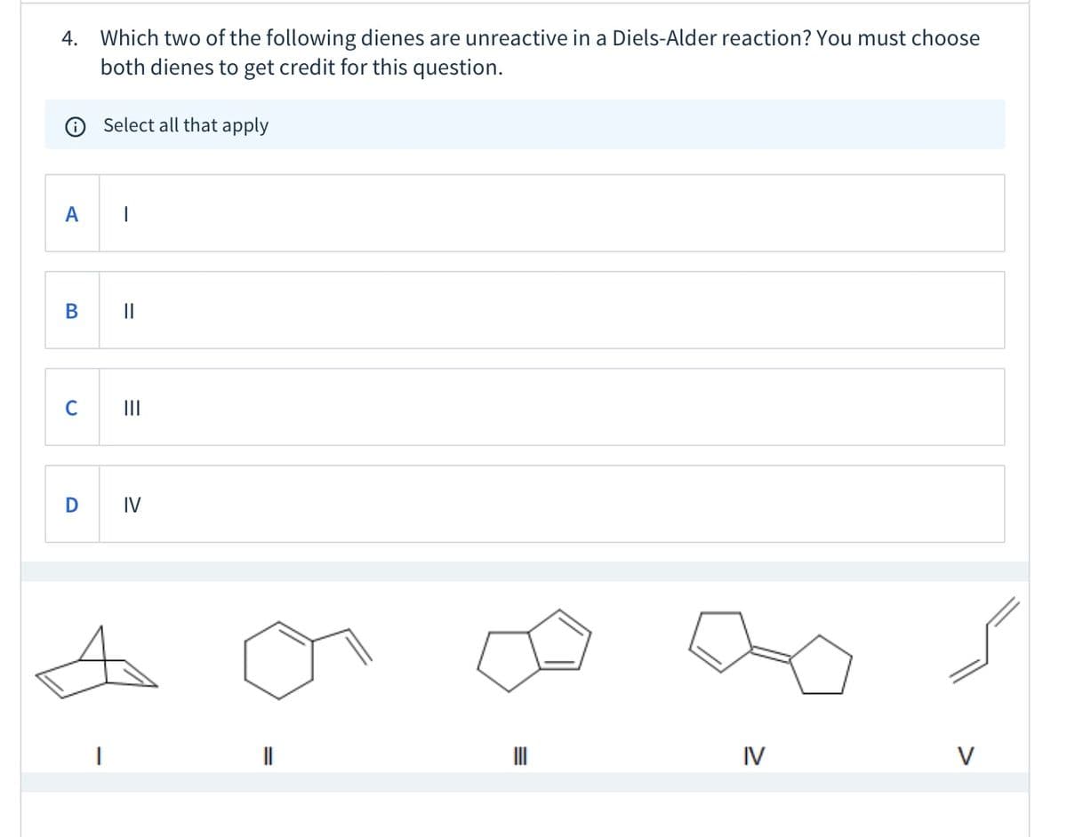 4. Which two of the following dienes are unreactive in a Diels-Alder reaction? You must choose
both dienes to get credit for this question.
Select all that apply
A
В
II
IV
IV
V
