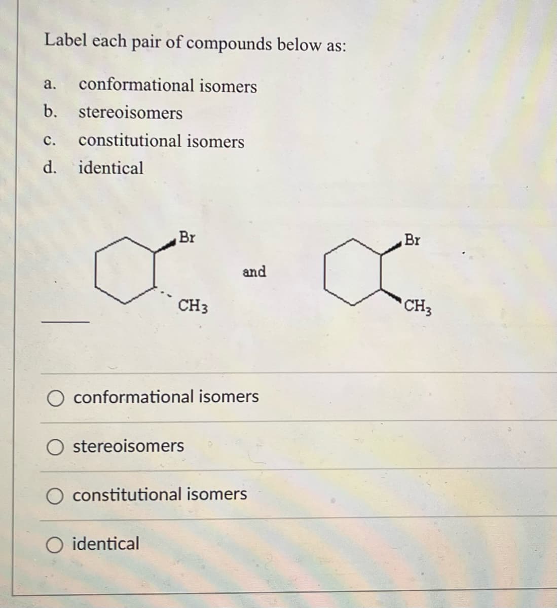 Label each pair of compounds below as:
a. conformational isomers
b. stereoisomers
C. constitutional isomers
d. identical
Br
CH 3
conformational isomers
stereoisomers
constitutional isomers
O identical
and
Br
x
CH3