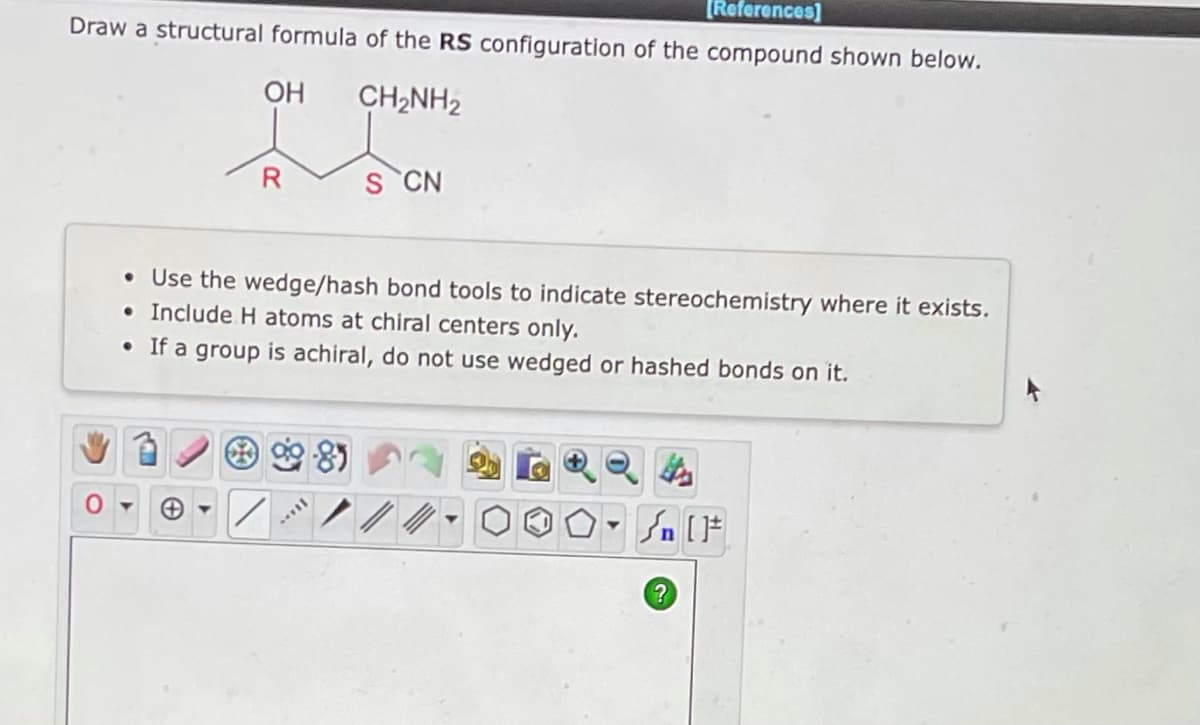 [References]
Draw a structural formula of the RS configuration of the compound shown below.
OH
CH2NH2
R
S CN
• Use the wedge/hash bond tools to indicate stereochemistry where it exists.
• Include H atoms at chiral centers only.
• If a group is achiral, do not use wedged or hashed bonds on it.
-81
/
II...
#[ ] در