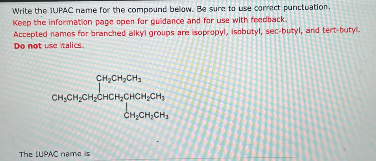 Write the IUPAC name for the compound below. Be sure to use correct punctuation.
Keep the information page open for guidance and for use with feedback.
Accepted names for branched alkyl groups are isopropyl, isobutyl, sec-butyl, and tert-butyl.
Do not use italics.
CH2CH2CH3
CH3CH₂CH₂CHCH₂CHCH₂CH3
CHỊCH, CH3
The IUPAC name is