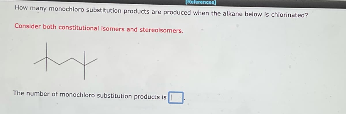 [References]
How many monochloro substitution products are produced when the alkane below is chlorinated?
Consider both constitutional isomers and stereoisomers.
ty
The number of monochloro substitution products is