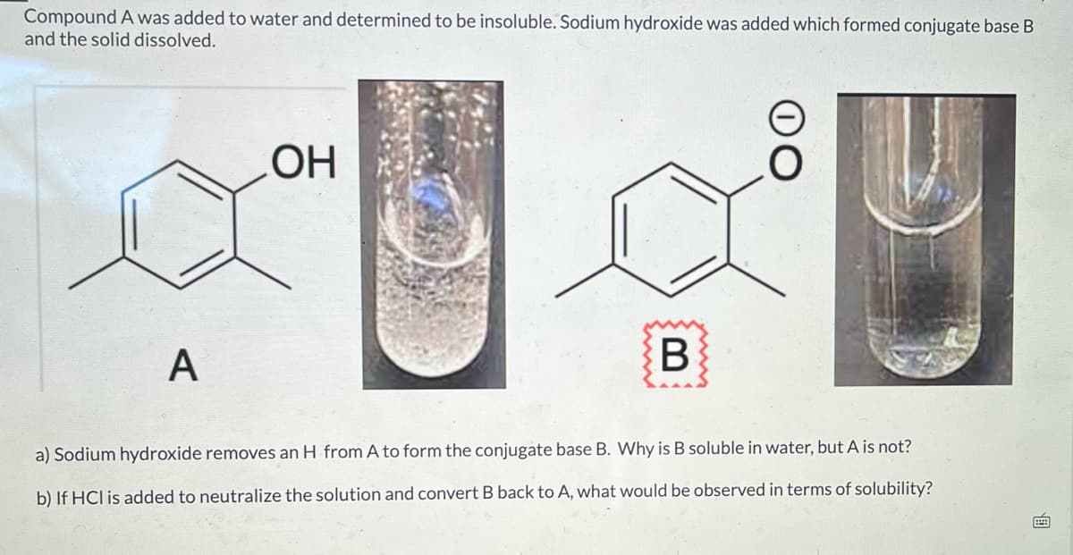 Compound A was added to water and determined to be insoluble. Sodium hydroxide was added which formed conjugate base B
and the solid dissolved.
OH
A
B
a) Sodium hydroxide removes an H from A to form the conjugate base B. Why is B soluble in water, but A is not?
b) If HCI is added to neutralize the solution and convert B back to A, what would be observed in terms of solubility?
