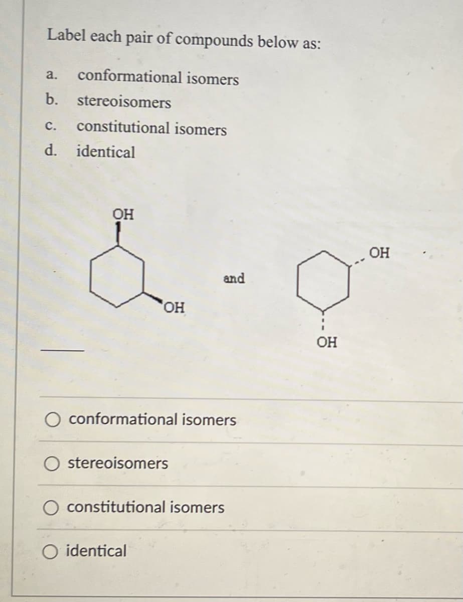 Label each pair of compounds below as:
a. conformational isomers
b. stereoisomers
C. constitutional isomers
d. identical
OH
&
and
OH
conformational isomers
stereoisomers
constitutional isomers
O identical
OH
OH