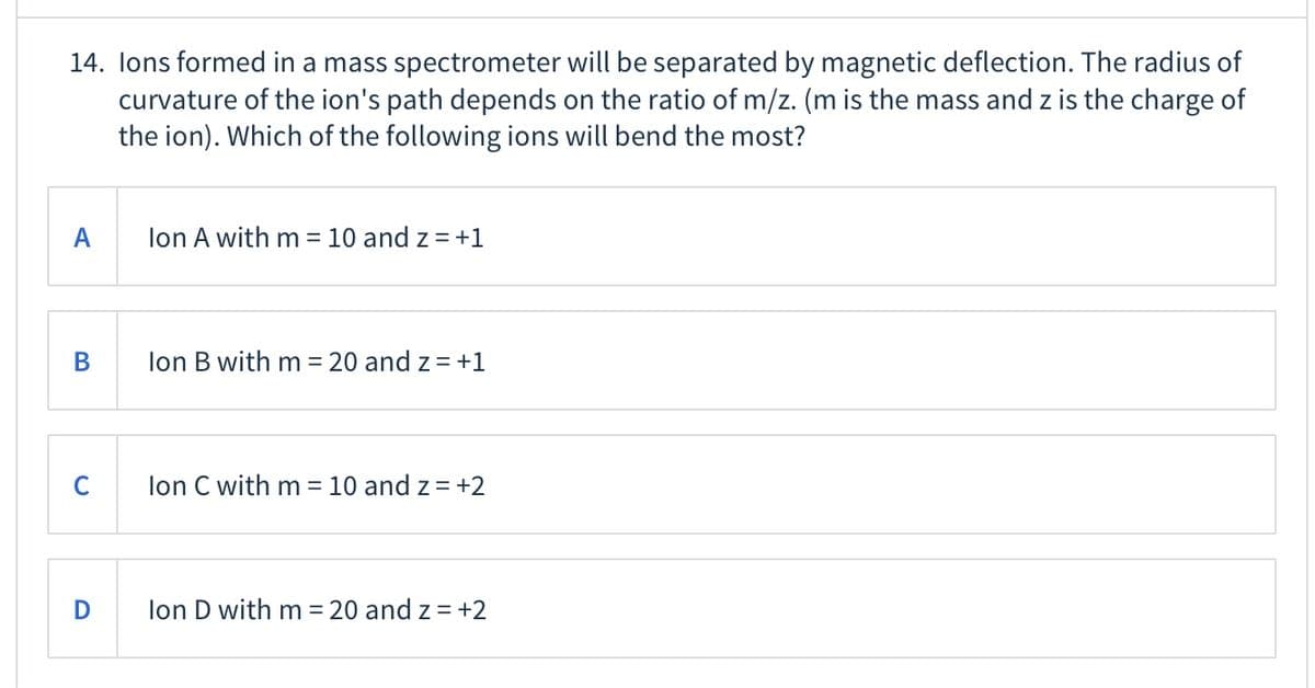 14. lons formed in a mass spectrometer will be separated by magnetic deflection. The radius of
curvature of the ion's path depends on the ratio of m/z. (m is the mass and z is the charge of
the ion). Which of the following ions will bend the most?
A
lon A with m = 10 and z = +1
В
lon B with m = 20 and z= +1
C
lon C with m = 10 and z = +2
lon D with m = 20 and z = +2

