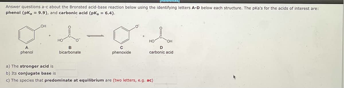 [References]
Answer questions a-c about the Bronsted acid-base reaction below using the identifying letters A-D below each structure. The pka's for the acids of interest are:
phenol (pka = 9.9), and carbonic acid (pKa = 6.4).
OH
A
phenol
B
bicarbonate
C
phenoxide
OH
D
carbonic acid
a) The stronger acid is
b) Its conjugate base is
c) The species that predominate at equilibrium are (two letters, e.g. ac)