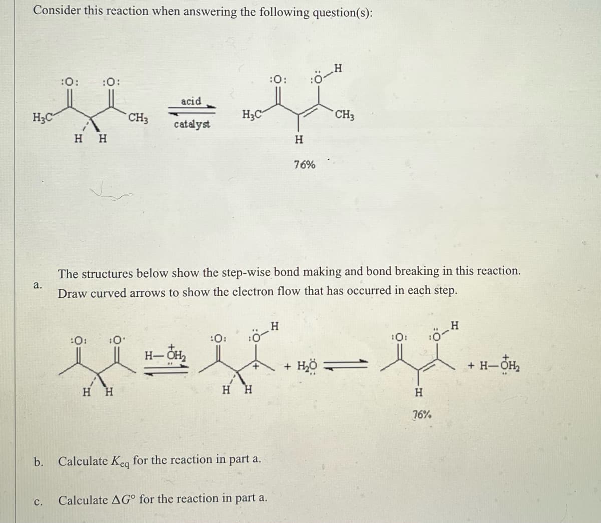 Consider this reaction when answering the following question(s):
H
CH3
ہ سے ان
H3C-
b.
C.
:0:
:0:
H H
CH3
acid
catalyst
H3C-
:0:
+
a.
The structures below show the step-wise bond making and bond breaking in this reaction.
Draw curved arrows to show the electron flow that has occurred in each step.
H
H
:0:
:0:
H- OH
-
- H
Η Η
H H
Calculate Keq for the reaction in part a.
Calculate AG for the reaction in part a.
H
+
76%
ح H2
-ة:
H
76%
+ H