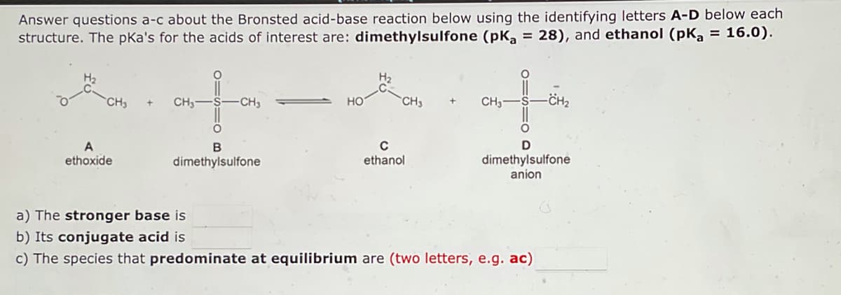 Answer questions a-c about the Bronsted acid-base reaction below using the identifying letters A-D below each
structure. The pka's for the acids of interest are: dimethylsulfone (pK₂ = 28), and ethanol (pK₂ = 16.0).
HO-CH₂
CH₂
CH3-
-CH3
НО
-CH₂
CH3-
D
B
A
ethoxide
с
ethanol
dimethylsulfone
dimethylsulfone
anion
a) The stronger base is
b) Its conjugate acid is
c) The species that predominate at equilibrium are (two letters, e.g. ac)