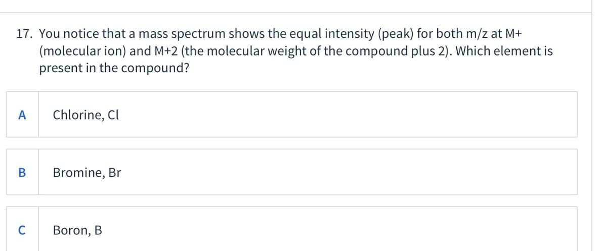 17. You notice that a mass spectrum shows the equal intensity (peak) for both m/z at M+
(molecular ion) and M+2 (the molecular weight of the compound plus 2). Which element is
present in the compound?
A
Chlorine, Cl
В
Bromine, Br
Boron, B
