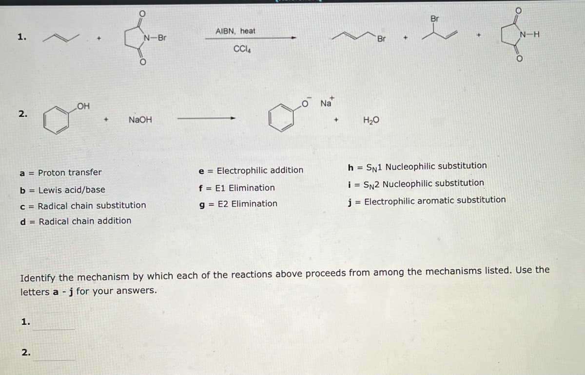1.
2.
LOH
1.
+
2.
N-Bri
O
a = Proton transfer
b = Lewis acid/base
c = Radical chain substitution
d = Radical chain addition
NaOH
AIBN, heat
CC14
e = Electrophilic addition
f E1 Elimination
g= E2 Elimination
Na
+
H₂O
Br
.
محمده
Identify the mechanism by which each of the reactions above proceeds from among the mechanisms listed. Use the
letters a j for your answers.
h = SN1 Nucleophilic substitution
i = SN2 Nucleophilic substitution
j = Electrophilic aromatic substitution