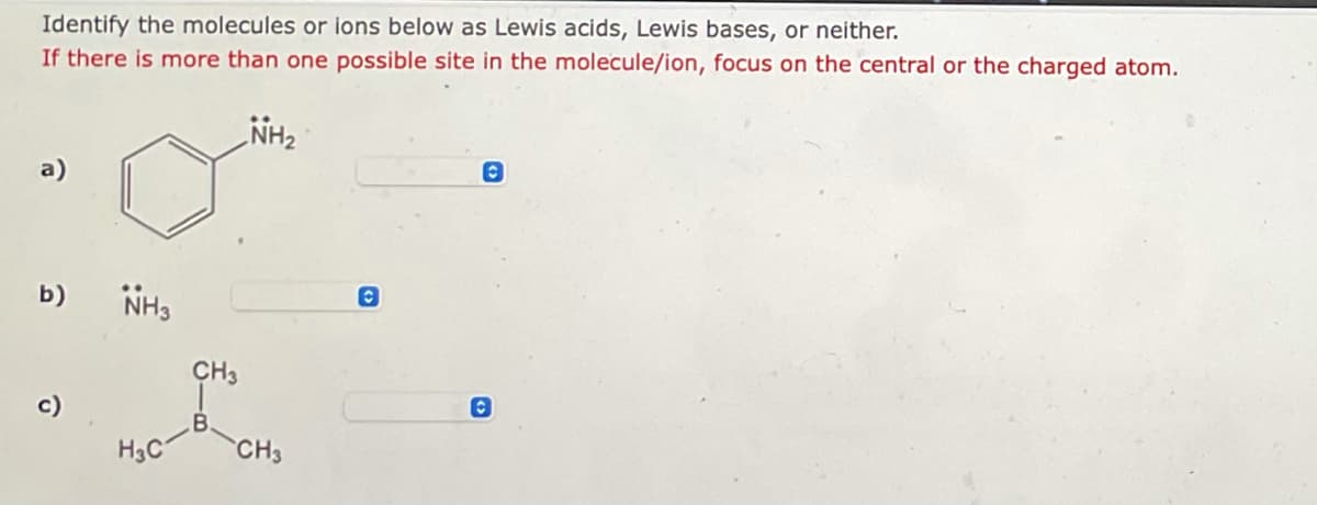 Identify the molecules or ions below as Lewis acids, Lewis bases, or neither.
If there is more than one possible site in the molecule/ion, focus on the central or the charged atom.
NH₂
a)
O
b) NH3
c)
H3C
CH3
CH3
O
(