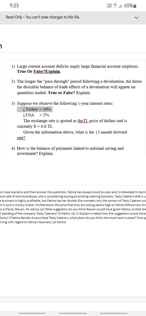 9:23
Vo) 4G ll 65%I
Read Only - You can't save changes to this file.
1) Large current account deficits imply large financial account surpluses.
True Or False?Explain.
2) The longer the "pass-through" period following a devaluation, the faster
the desirable balance of trade effects of a devaluation will appear on
quantities traded. True or False? Explain.
3) Suppose we observe the following 1-year interest rates:
į Turkey = 10%
į USA
The exchange rate is quoted as theTL price of dollars and is
currently E = 6.0 TL
= 2%
Given the information above, what is the 12-month forward
rate?
4) How is the balance of payments linked to national saving and
investment? Explain.
ort case scenario and then answer the questions. Fatma has always loved to cook and is interested in starti
lure rate of new businesses, she is considering buying an existing catering business, Tasty Caterers that is u
e business is highly profitable, but Fatma has her doubts She wonders why the owners of Tasty Caterers wo
it is such a money-maker. Furthermore, the price that they are asking seems high to Fatma Without any for
ks a friend, Rawan, for advice la) What suggestion do you think Rawan would have given Fatma, so that she
I standing of the company Tasty Caterers? (5 Marks) 1b) 2) Explain in detail how the suggestion would have
Marks) If Fatma decides to purchase Tasty Caterers, what plans do you think she must have in place? Give sp
nning with regard to Fatma's business (10 Marks)
