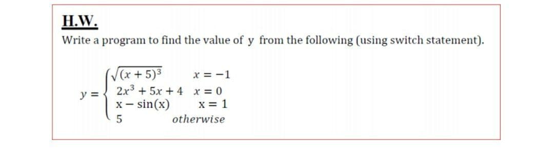 H.W.
Write a program to find the value of y from the following (using switch statement).
V(x+5)3
x = -1
2x3 + 5x + 4 x = 0
x = 1
y =
X -
– sin(x)
5
otherwise
