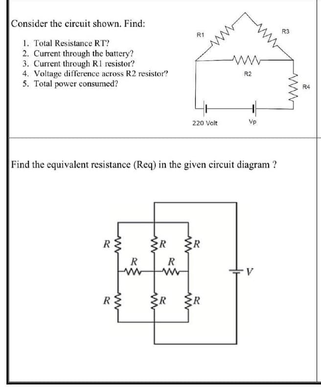 Consider the circuit shown. Find:
R3
R1
1. Total Resistance RT?
2. Current through the battery?
3. Current through R1 resistor?
4. Voltage difference across R2 resistor?
5. Total power consumed?
R2
R4
220 Volt
Vp
Find the equivalent resistance (Req) in the given circuit diagram ?
R
R
R
R
R
