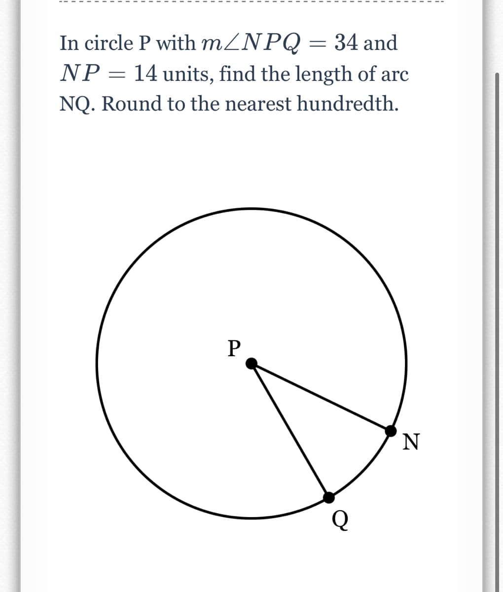 In circle P with mZNPQ = 34 and
NP= 14 units, find the length of arc
NQ. Round to the nearest hundredth.
P
Q
