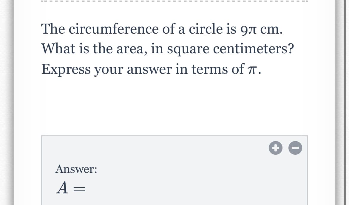 The circumference of a circle is 97 cm.
What is the area, in
square centimeters?
Express your answer in terms of T.
Answer:
A =
