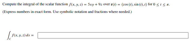 Compute the integral of the scalar function f(x, y, z) = 5xy + 9z over r(t) = (cos (t), sin (t), t) for 0 <isa.
(Express numbers in exact form. Use symbolic notation and fractions where needed.)
f(x, y, z) ds =
