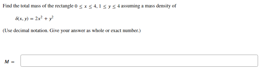 Find the total mass of the rectangle 0 < x < 4, 1 < y < 4 assuming a mass density of
8(x, y) = 2x² + y?
(Use decimal notation. Give your answer as whole or exact number.)
M =
