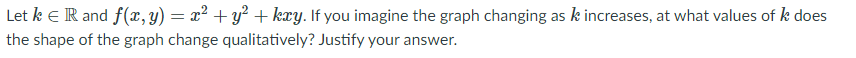 Let k eR and f(x, y) = x² + y² + kxy. If you imagine the graph changing as k increases, at what values of k does
the shape of the graph change qualitatively? Justify your answer.
