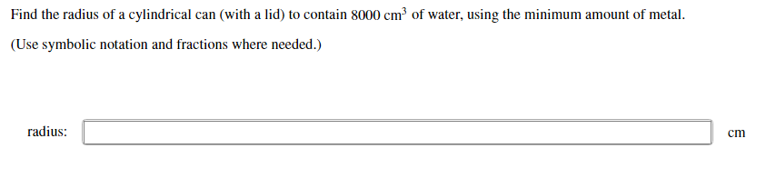 Find the radius of a cylindrical can (with a lid) to contain 8000 cm³ of water, using the minimum amount of metal.
(Use symbolic notation and fractions where needed.)
radius:
cm
