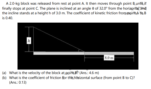 A 2.0-kg block was released from rest at point A. It then moves through point B until it
finally stops at point C. The plane is inclined at an angle e of 32.0° from the horizontal and
the incline stands at a height h of 3.0 m. The coefficient of kinetic friction from point A to B
is 0.40.
h
8.0 m
(a) What is the velocity of the block at point B? (Ans.: 4.6 m)
(b) What is the coefficient of friction for the horizontal surface (from point B to C)?
(Ans.: 0.13)
