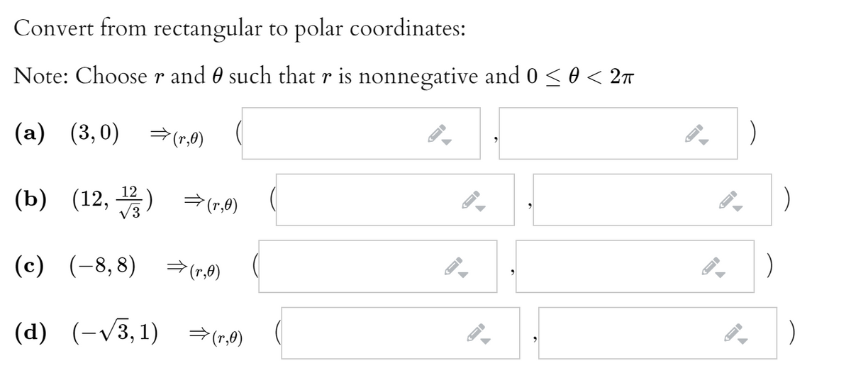 Convert from rectangular to polar coordinates:
Note: Choose r and 0 such that r is nonnegative and 0 < 0 < 2n
(a) (3,0) → (r,0)
(b) (12, 꽃) →(,9)
V3
(c) (-8,8)
→(r,0)
(d) (-/3,1) =(r,0)
