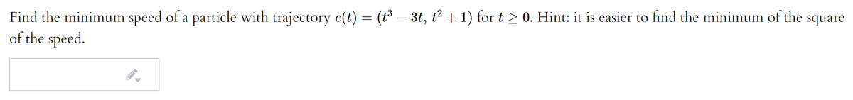 Find the minimum speed of a particle with trajectory c(t) = (t3 – 3t, t2 + 1) for t > 0. Hint: it is easier to find the minimum of the square
of the speed.
