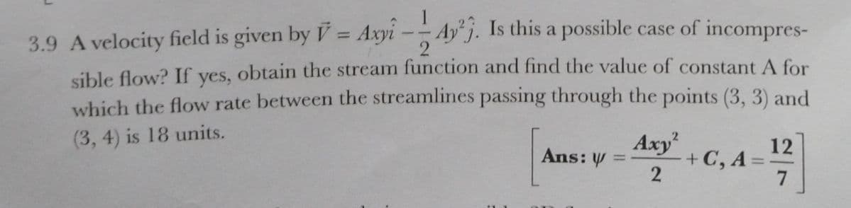 Ay j. Is this a possible case of incompres-
3.9 A velocity field is given by V= Axyi --
%3D
sible flow? If yes, obtain the stream function and find the value of constant A for
which the flow rate between the streamlines passing through the points (3, 3) and
(3, 4) is 18 units.
Axy
Ans: V =
12
+ C, A
7
2
