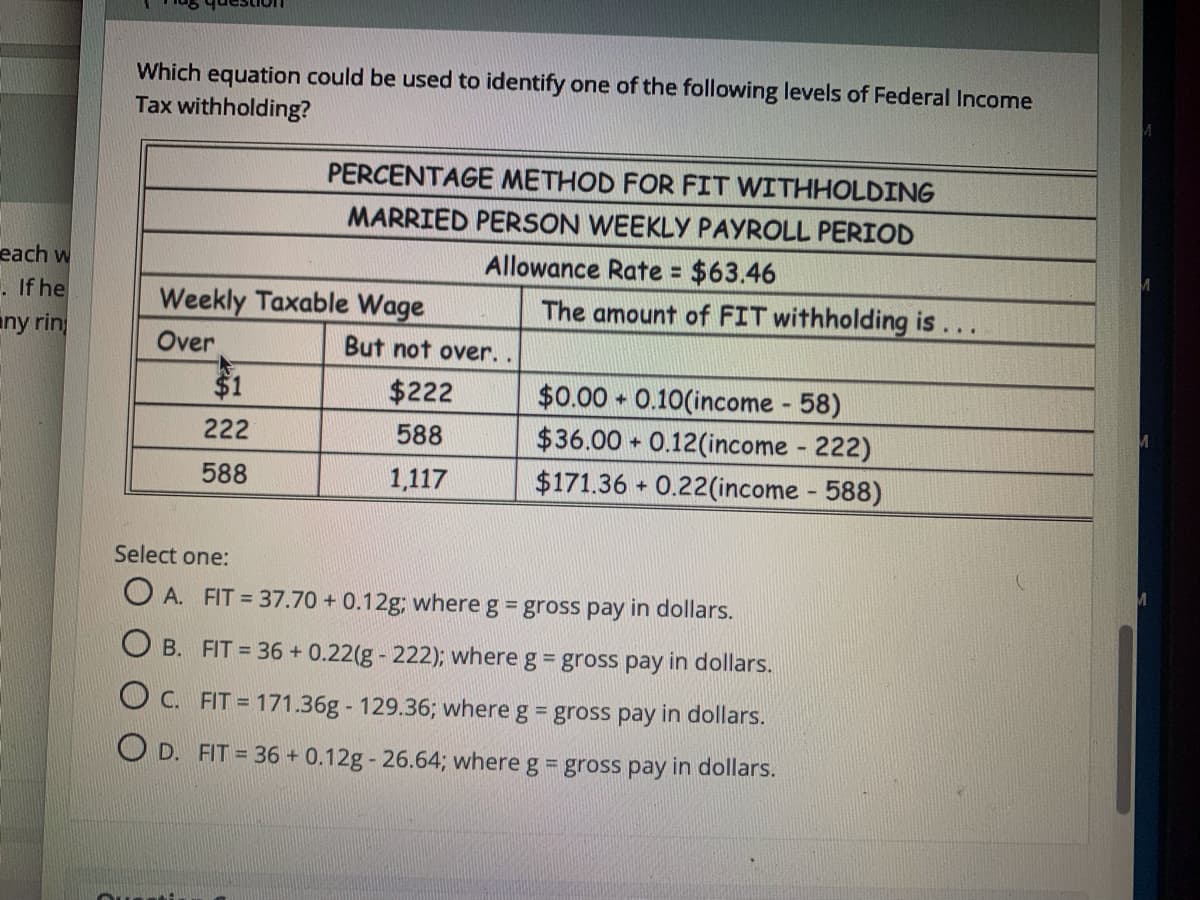 Which equation could be used to identify one of the following levels of Federal Incomne
Tax withholding?
PERCENTAGE METHOD FOR FIT WITHHOLDING
MARRIED PERSON WEEKLY PAYROLL PERIOD
Allowance Rate = $63.46
The amount of FIT withholding is...
each w
%3D
. If he
Weekly Taxable Wage
any rin
Over
But not over.
$0.00 0.10(income 58)
$36.00 + 0.12(income 222)
$171.36 + 0.22(income 588)
$1
$222
222
588
588
1,117
Select one:
O A. FIT = 37.70 + 0.12g; where g = gross pay in dollars.
O B. FIT = 36 + 0.22(g - 222); where g = gross pay in dollars.
O C. FIT = 171.36g - 129.36; where g = gross pay in dollars.
O D. FIT = 36 + 0.12g - 26.64; where g = gross pay in dollars.
Outi
