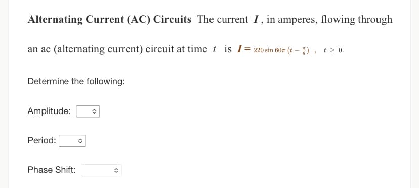 Alternating Current (AC) Circuits The current I, in amperes, flowing through
an ac (alternating current) circuit at time t is I = 220 sin 60m (t - )
"
Determine the following:
Amplitude:
Period:
Phase Shift:
✪
t≥ 0.