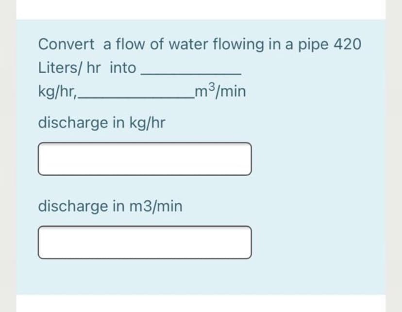 Convert a flow of water flowing in a pipe 420
Liters/ hr into
kg/hr,
m3/min
discharge in kg/hr
discharge in m3/min
