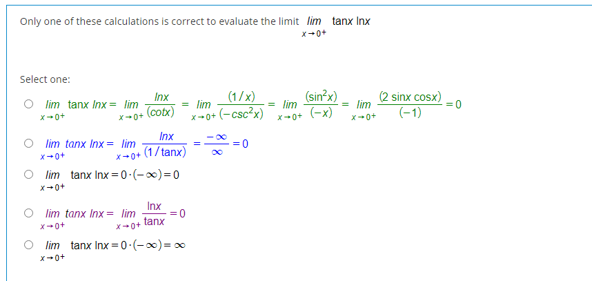 Only one of these calculations is correct to evaluate the limit lim tanx Inx
X+0+
Select one:
(sin?x)
lim
(-x)
(2 sinx cosx)
(-1)
Inx
(1/x)
lim tanx Inx = lim
= lim
= lim
(cotx)
(-csc?x)
x-0+
X+0+
X+0+
X+0+
x+0+
Inx
- 00
lim tanx Inx = lim
(1/tanx)
X+0+
X+0+
lim tanx Inx = 0 (-)=0
X+0+
Inx
= 0
tanx
lim tanx Inx = lim
X+0+
X+0+
lim tanx Inx = 0.(-0)= 0
X+0+

